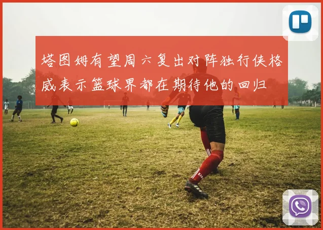 塔图姆有望周六复出对阵独行侠格威表示篮球界都在期待他的回归