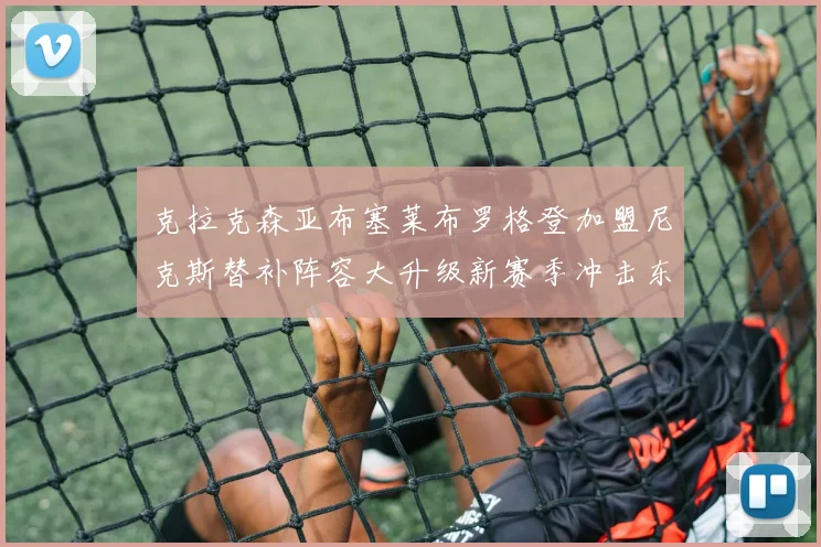 克拉克森亚布塞莱布罗格登加盟尼克斯替补阵容大升级新赛季冲击东决目标明确