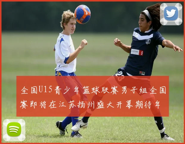 全国U15青少年篮球联赛男子组全国赛即将在江苏扬州盛大开幕期待年轻球员的精彩表现