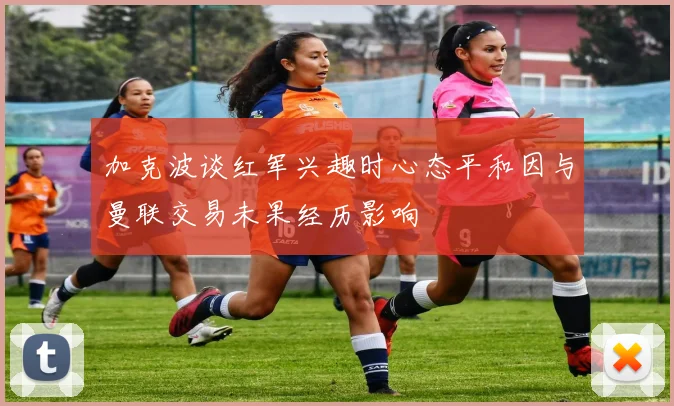 加克波谈红军兴趣时心态平和因与曼联交易未果经历影响