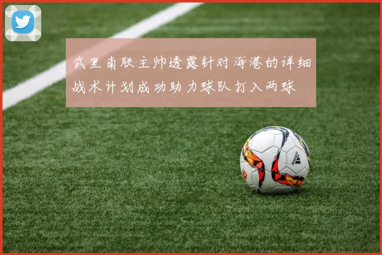 武里南联主帅透露针对海港的详细战术计划成功助力球队打入两球
