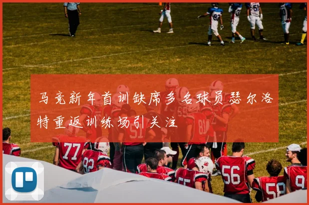 马竞新年首训缺席多名球员瑟尔洛特重返训练场引关注