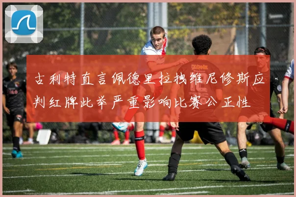 古利特直言佩德里拉拽维尼修斯应判红牌此举严重影响比赛公正性