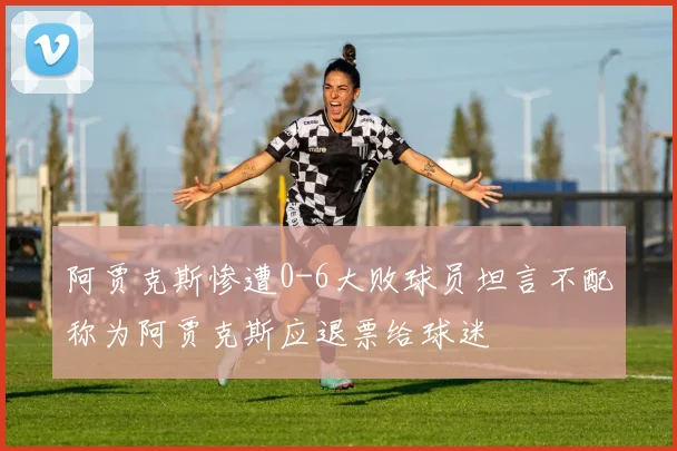阿贾克斯惨遭0-6大败球员坦言不配称为阿贾克斯应退票给球迷