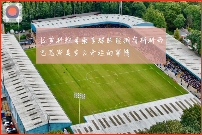 拉贾科维奇豪言球队能拥有斯科蒂巴恩斯是多么幸运的事情