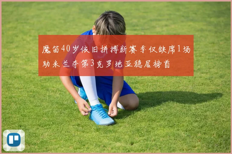 魔笛40岁依旧拼搏新赛季仅缺席1场助米兰夺第3克罗地亚稳居榜首