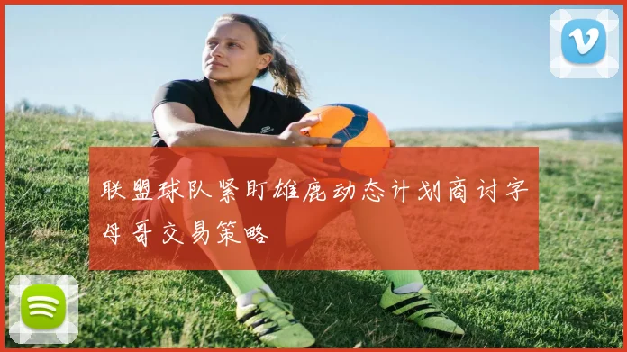 联盟球队紧盯雄鹿动态计划商讨字母哥交易策略