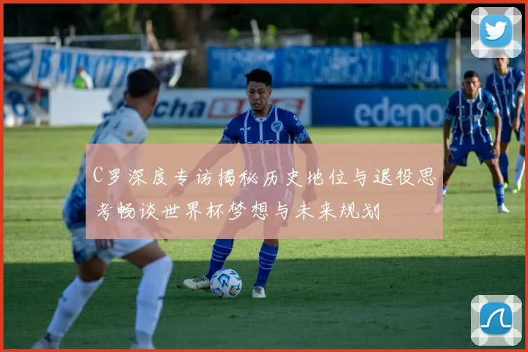 C罗深度专访揭秘历史地位与退役思考畅谈世界杯梦想与未来规划