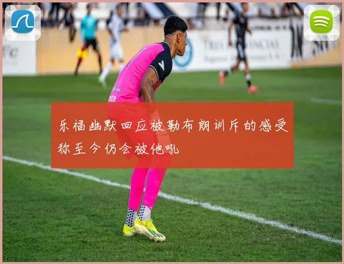 乐福幽默回应被勒布朗训斥的感受称至今仍会被他吼