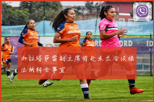 加拉塔萨雷副主席将赴米兰洽谈福法纳转会事宜