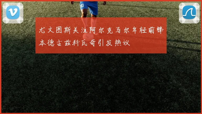 尤文图斯关注阿尔克马尔年轻前锋本德古兹科瓦奇引发热议