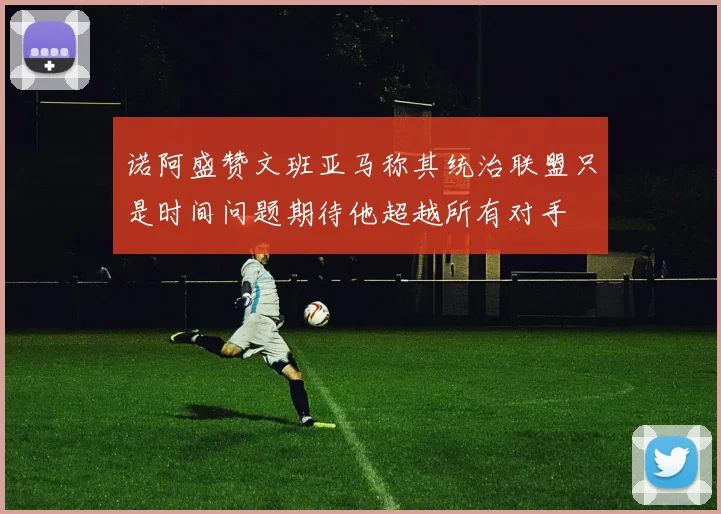 诺阿盛赞文班亚马称其统治联盟只是时间问题期待他超越所有对手