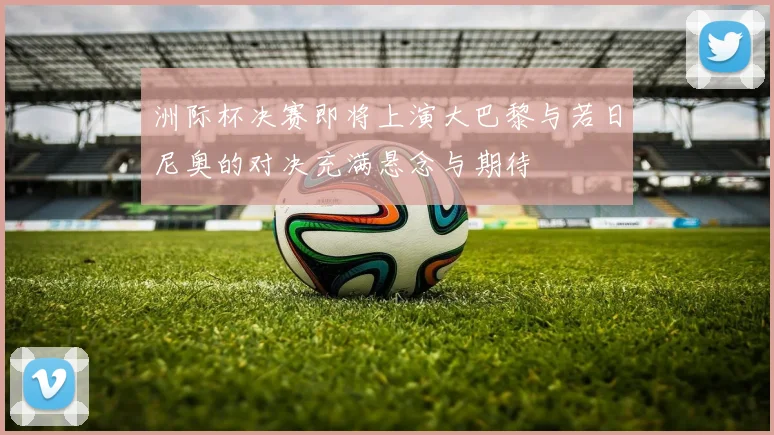 洲际杯决赛即将上演大巴黎与若日尼奥的对决充满悬念与期待