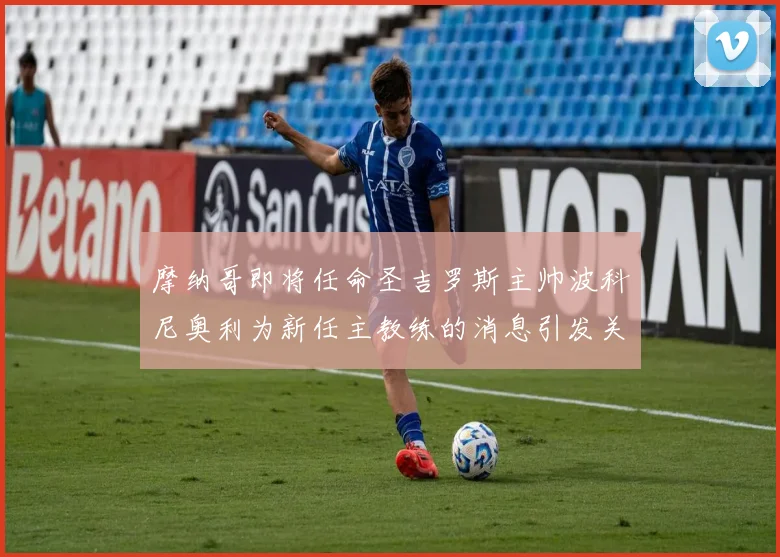 摩纳哥即将任命圣吉罗斯主帅波科尼奥利为新任主教练的消息引发关注