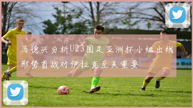 马德兴分析U23国足亚洲杯小组出线形势首战对伊拉克至关重要