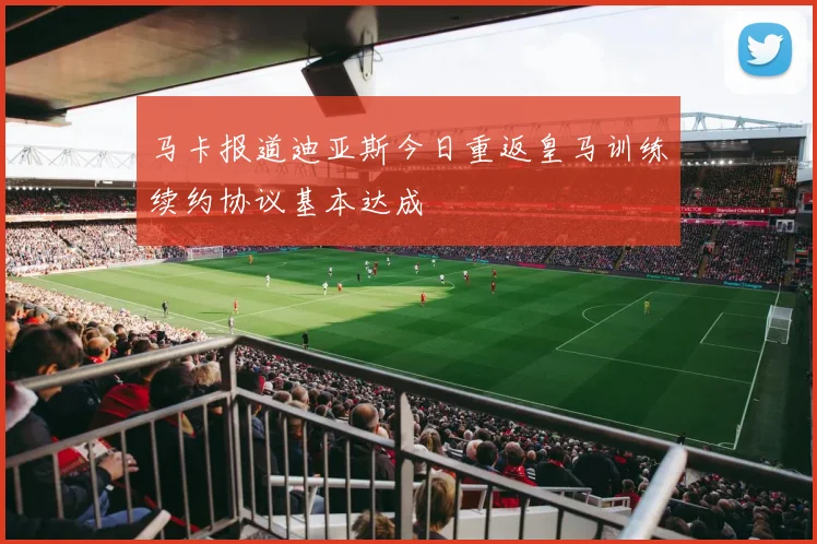 马卡报道迪亚斯今日重返皇马训练续约协议基本达成