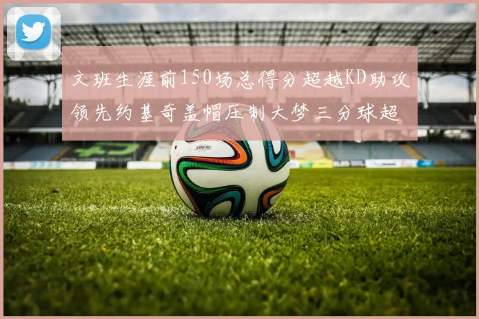 文班生涯前150场总得分超越KD助攻领先约基奇盖帽压制大梦三分球超越库里