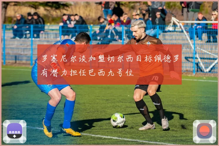 罗塞尼尔谈加盟切尔西目标佩德罗有潜力担任巴西九号位