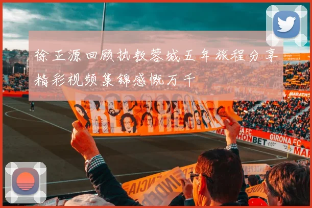 徐正源回顾执教蓉城五年旅程分享精彩视频集锦感慨万千