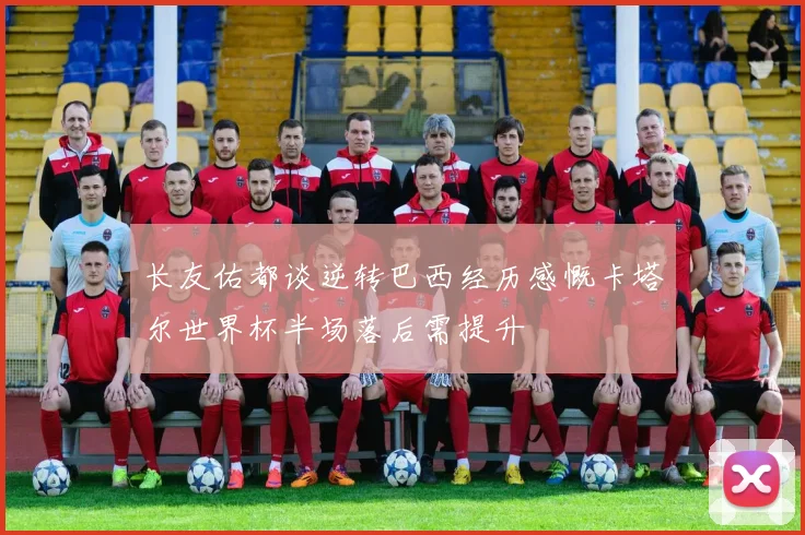 长友佑都谈逆转巴西经历感慨卡塔尔世界杯半场落后需提升
