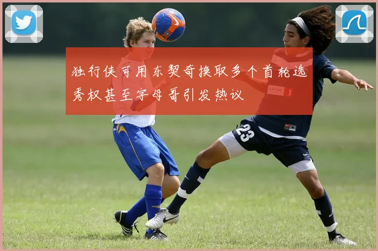 独行侠可用东契奇换取多个首轮选秀权甚至字母哥引发热议