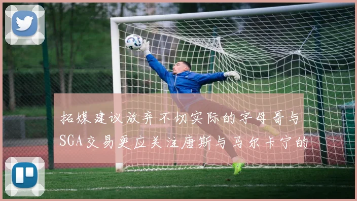 拓媒建议放弃不切实际的字母哥与SGA交易更应关注唐斯与马尔卡宁的潜力