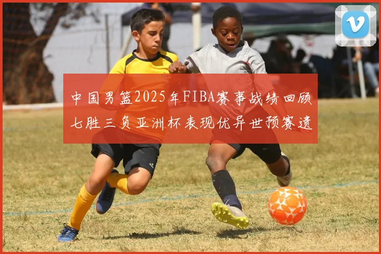 中国男篮2025年FIBA赛事战绩回顾七胜三负亚洲杯表现优异世预赛遗憾负于韩国