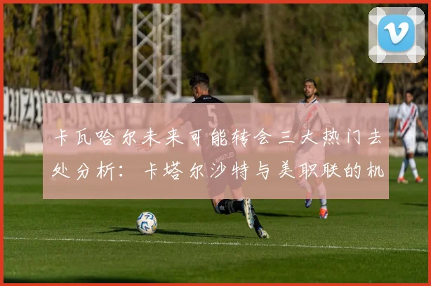 卡瓦哈尔未来可能转会三大热门去处分析：卡塔尔沙特与美职联的机会