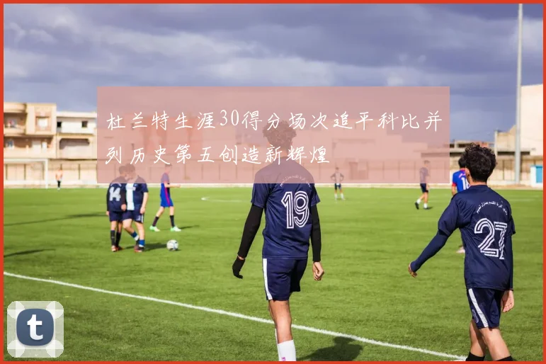 杜兰特生涯30得分场次追平科比并列历史第五创造新辉煌