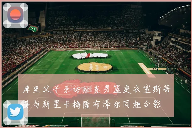 库里父子亲访杜克男篮更衣室斯蒂芬与新星卡梅隆布泽尔同框合影