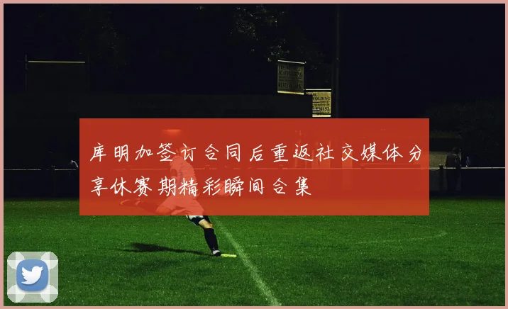 库明加签订合同后重返社交媒体分享休赛期精彩瞬间合集