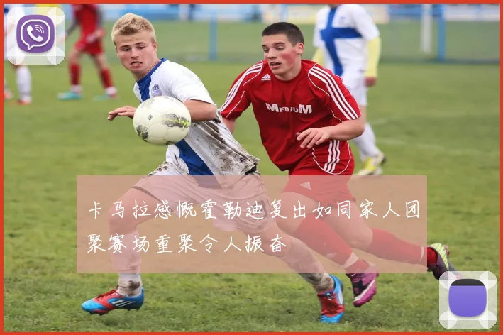 卡马拉感慨霍勒迪复出如同家人团聚赛场重聚令人振奋