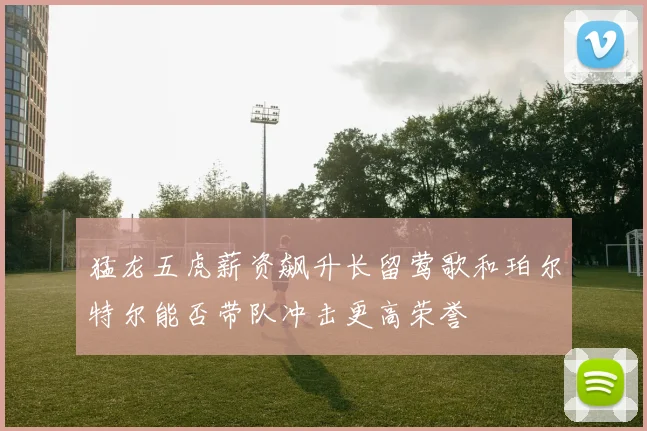 猛龙五虎薪资飙升长留莺歌和珀尔特尔能否带队冲击更高荣誉