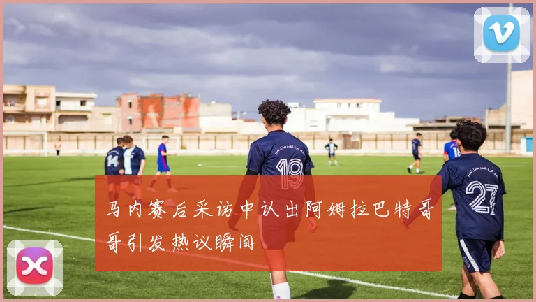 马内赛后采访中认出阿姆拉巴特哥哥引发热议瞬间