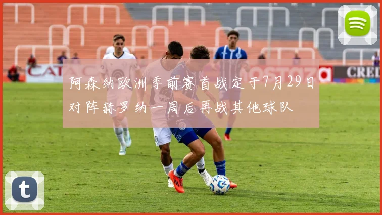阿森纳欧洲季前赛首战定于7月29日对阵赫罗纳一周后再战其他球队