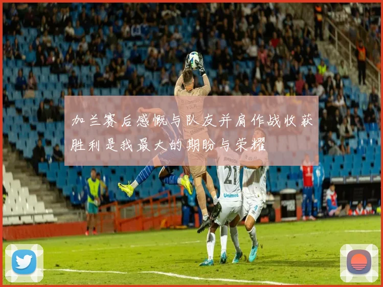 加兰赛后感慨与队友并肩作战收获胜利是我最大的期盼与荣耀