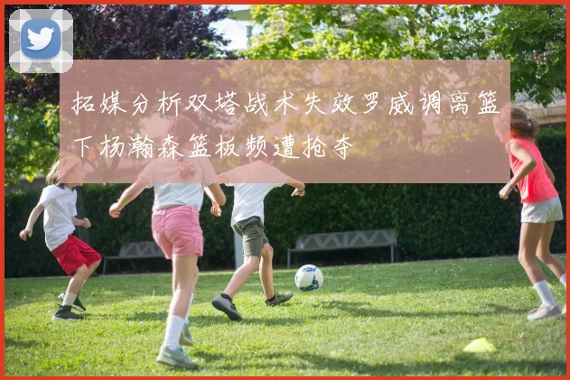 拓媒分析双塔战术失效罗威调离篮下杨瀚森篮板频遭抢夺