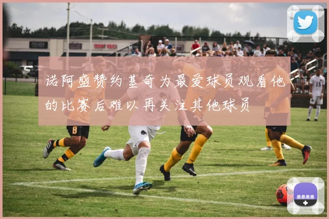 诺阿盛赞约基奇为最爱球员观看他的比赛后难以再关注其他球员