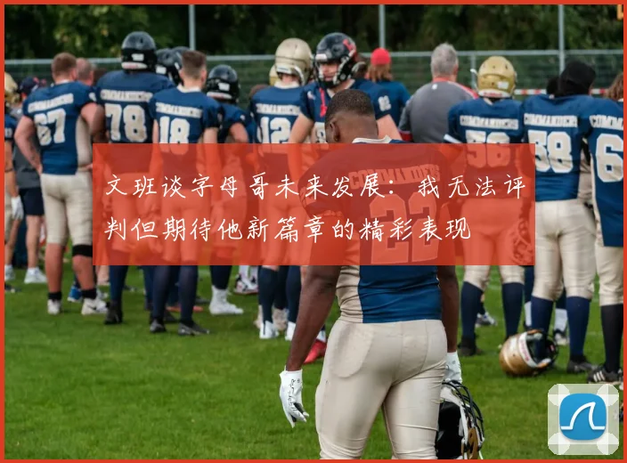 文班谈字母哥未来发展：我无法评判但期待他新篇章的精彩表现