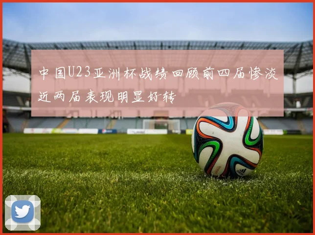 中国U23亚洲杯战绩回顾前四届惨淡近两届表现明显好转