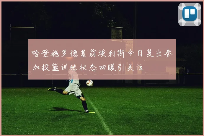 哈登施罗德基翁埃利斯今日复出参加投篮训练状态回暖引关注
